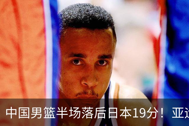 中国男篮半场落后日本19分！亚运会半决赛：中国队打的被动、艰难